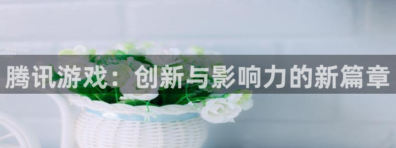 bg大游图片：腾讯游戏：创新与影响力的新篇章