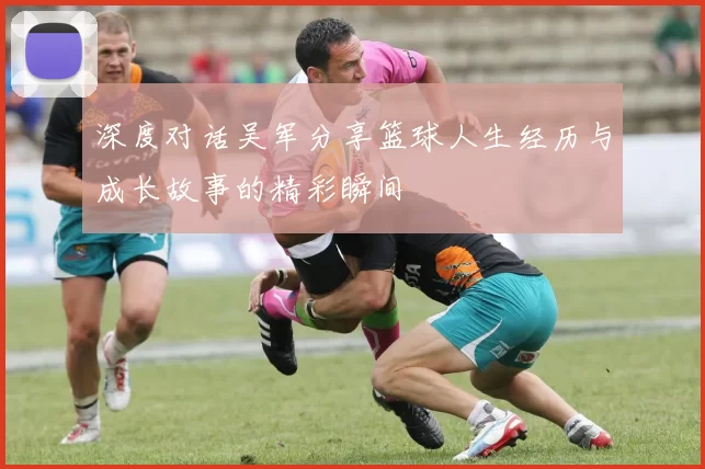 深度对话吴军分享篮球人生经历与成长故事的精彩瞬间