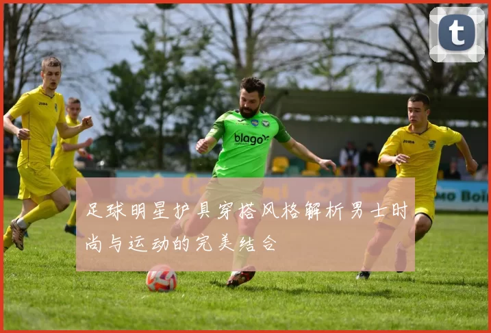足球明星护具穿搭风格解析男士时尚与运动的完美结合
