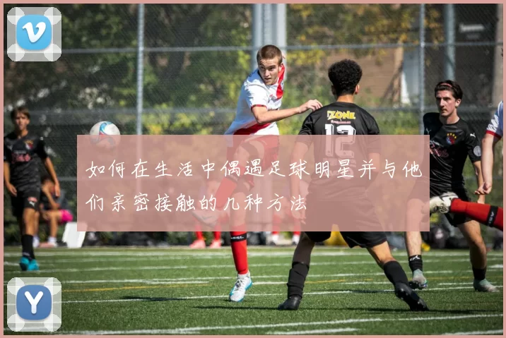 如何在生活中偶遇足球明星并与他们亲密接触的几种方法