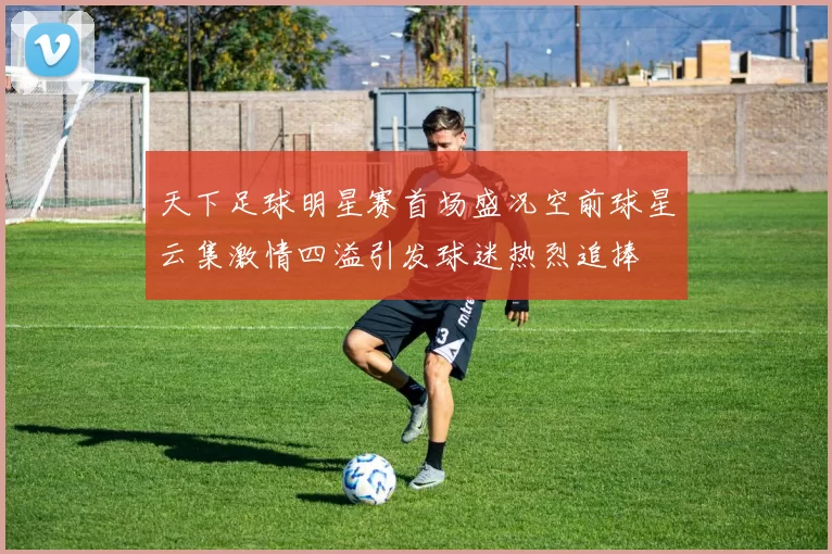 天下足球明星赛首场盛况空前球星云集激情四溢引发球迷热烈追捧