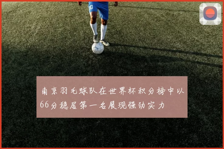 南京羽毛球队在世界杯积分榜中以66分稳居第一名展现强劲实力