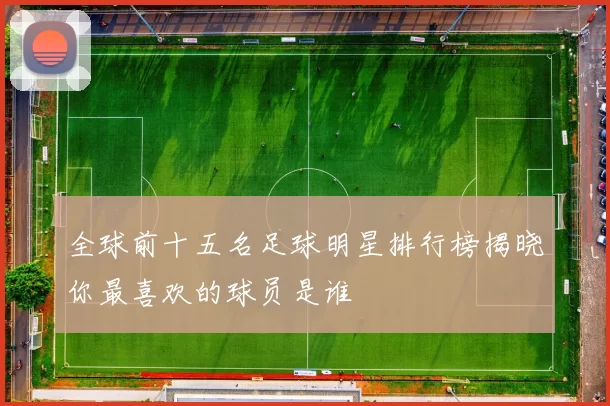 全球前十五名足球明星排行榜揭晓你最喜欢的球员是谁
