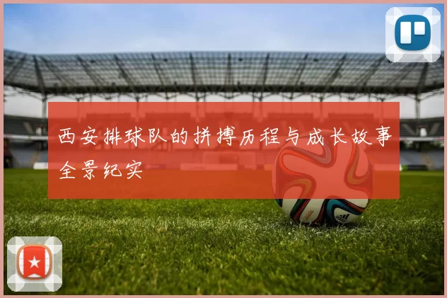 西安排球队的拼搏历程与成长故事全景纪实