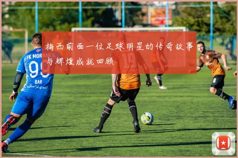 梅西前面一位足球明星的传奇故事与辉煌成就回顾