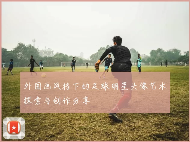 外国画风格下的足球明星头像艺术探索与创作分享