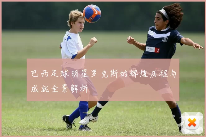 巴西足球明星罗克斯的辉煌历程与成就全景解析