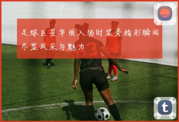 足球巨星华丽入场时装秀精彩瞬间尽显风采与魅力