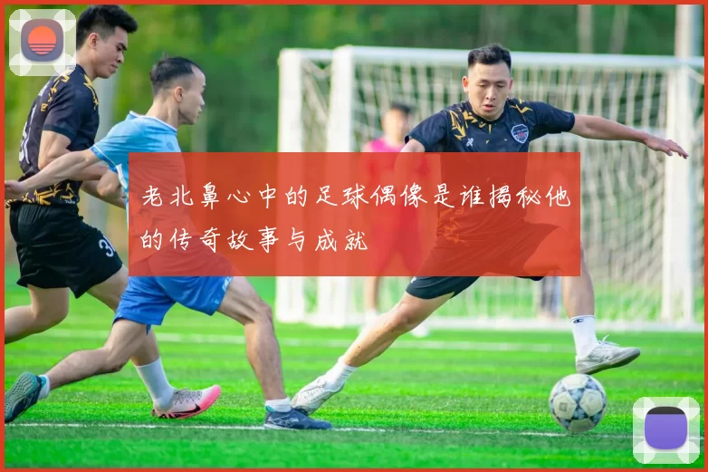 老北鼻心中的足球偶像是谁揭秘他的传奇故事与成就
